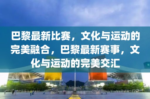 巴黎最新比賽，文化與運動的完美融合，巴黎最新賽事，文化與運動的完美交匯