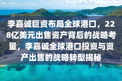 李嘉誠巨資布局全球港口，228億美元出售資產(chǎn)背后的戰(zhàn)略考量，李嘉誠全球港口投資與資產(chǎn)出售的戰(zhàn)略轉(zhuǎn)型揭秘