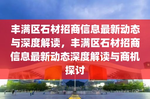 豐滿區(qū)石材招商信息最新動態(tài)與深度解讀，豐滿區(qū)石材招商信息最新動態(tài)深度解讀與商機探討