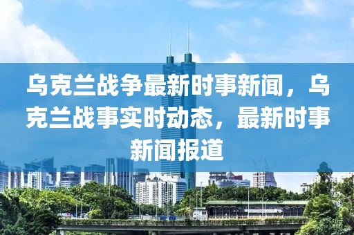 烏克蘭戰(zhàn)爭(zhēng)最新時(shí)事新聞，烏克蘭戰(zhàn)事實(shí)時(shí)動(dòng)態(tài)，最新時(shí)事新聞報(bào)道
