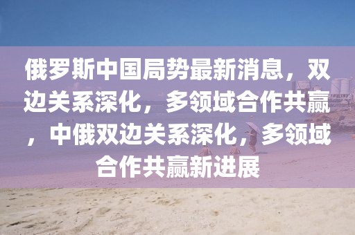 俄羅斯中國局勢最新消息，雙邊關(guān)系深化，多領(lǐng)域合作共贏，中俄雙邊關(guān)系深化，多領(lǐng)域合作共贏新進展