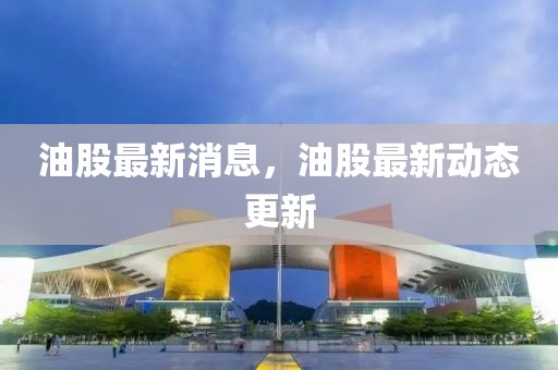 油股最新消息，油股最新動(dòng)態(tài)更新