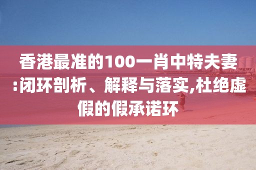 香港最準(zhǔn)的100一肖中特夫妻:閉環(huán)剖析、解釋與落實(shí),杜絕虛假的假承諾環(huán)