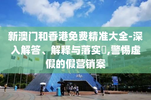 新澳門和香港免費精準(zhǔn)大全-深入解答、解釋與落實?,警惕虛假的假營銷案