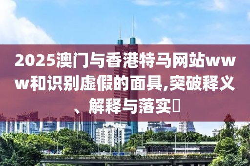 2025澳門與香港特馬網(wǎng)站www和識(shí)別虛假的面具,突破釋義、解釋與落實(shí)?