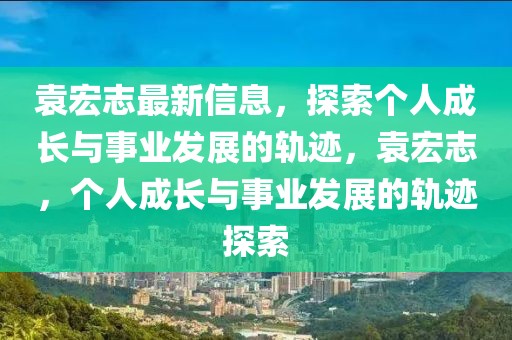 袁宏志最新信息，探索個(gè)人成長(zhǎng)與事業(yè)發(fā)展的軌跡，袁宏志，個(gè)人成長(zhǎng)與事業(yè)發(fā)展的軌跡探索