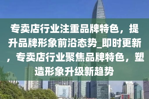 專賣店行業(yè)注重品牌特色，提升品牌形象前沿態(tài)勢_即時更新，專賣店行業(yè)聚焦品牌特色，塑造形象升級新趨勢