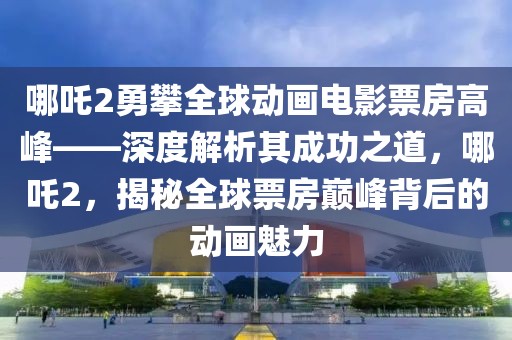 哪吒2勇攀全球動(dòng)畫電影票房高峰——深度解析其成功之道，哪吒2，揭秘全球票房巔峰背后的動(dòng)畫魅力