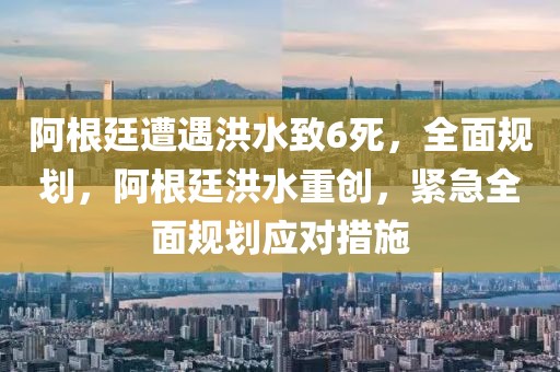 阿根廷遭遇洪水致6死，全面規(guī)劃，阿根廷洪水重創(chuàng)，緊急全面規(guī)劃應(yīng)對措施