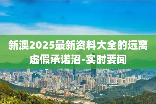 新澳2025最新資料大全的遠離虛假承諾沼-實時要聞
