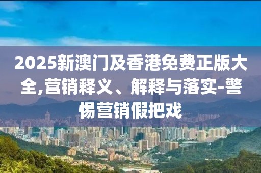 2025新澳門及香港免費(fèi)正版大全,營銷釋義、解釋與落實(shí)-警惕營銷假把戲