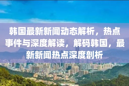 韓國最新新聞動態(tài)解析，熱點事件與深度解讀，解碼韓國，最新新聞熱點深度剖析