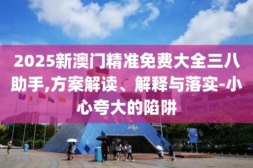 2025新澳門精準免費大全三八助手,方案解讀、解釋與落實-小心夸大的陷阱
