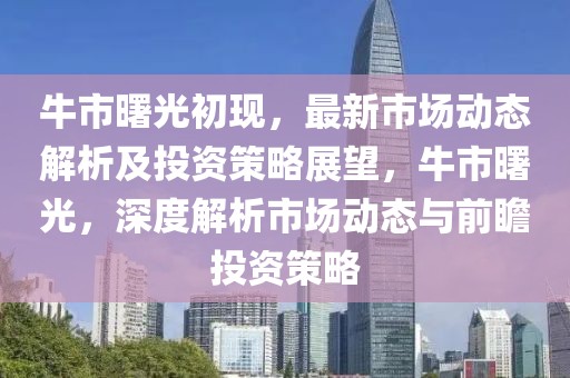 牛市曙光初現(xiàn)，最新市場動(dòng)態(tài)解析及投資策略展望，牛市曙光，深度解析市場動(dòng)態(tài)與前瞻投資策略