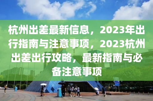 杭州出差最新信息，2023年出行指南與注意事項，2023杭州出差出行攻略，最新指南與必備注意事項