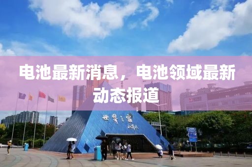 電池最新消息，電池領(lǐng)域最新動(dòng)態(tài)報(bào)道