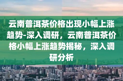 云南普洱茶價(jià)格出現(xiàn)小幅上漲趨勢-深入調(diào)研，云南普洱茶價(jià)格小幅上漲趨勢揭秘，深入調(diào)研分析