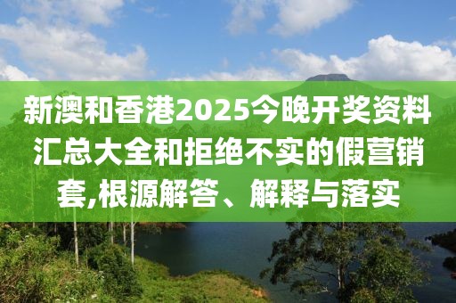 新澳和香港2025今晚開獎資料匯總大全和拒絕不實的假營銷套,根源解答、解釋與落實