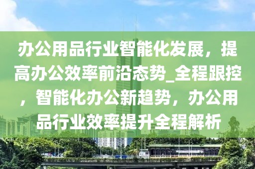 辦公用品行業(yè)智能化發(fā)展，提高辦公效率前沿態(tài)勢_全程跟控，智能化辦公新趨勢，辦公用品行業(yè)效率提升全程解析