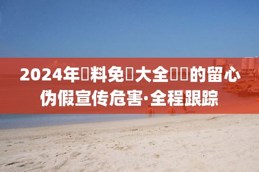 2024年資料免費(fèi)大全優(yōu)勢(shì)的留心偽假宣傳危害·全程跟蹤