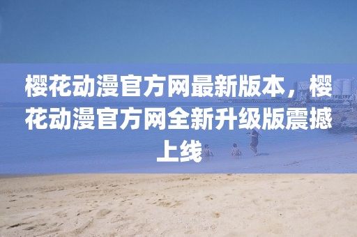 櫻花動(dòng)漫官方網(wǎng)最新版本，櫻花動(dòng)漫官方網(wǎng)全新升級(jí)版震撼上線