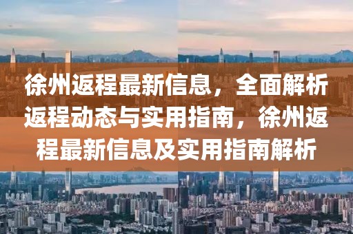 徐州返程最新信息，全面解析返程動(dòng)態(tài)與實(shí)用指南，徐州返程最新信息及實(shí)用指南解析
