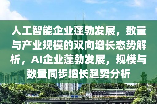 人工智能企業(yè)蓬勃發(fā)展，數(shù)量與產(chǎn)業(yè)規(guī)模的雙向增長態(tài)勢解析，AI企業(yè)蓬勃發(fā)展，規(guī)模與數(shù)量同步增長趨勢分析