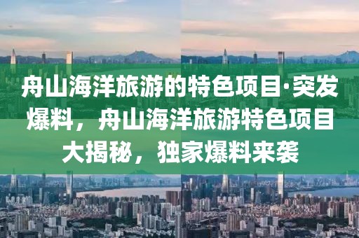 舟山海洋旅游的特色項(xiàng)目·突發(fā)爆料，舟山海洋旅游特色項(xiàng)目大揭秘，獨(dú)家爆料來襲