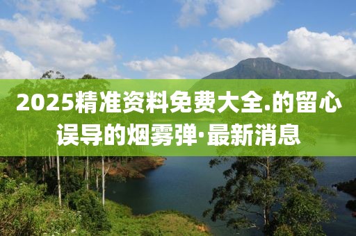 2025精準(zhǔn)資料免費大全.的留心誤導(dǎo)的煙霧彈·最新消息