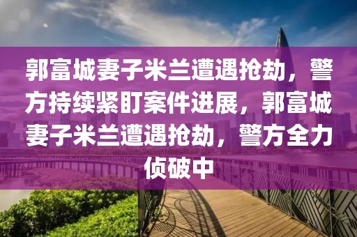 郭富城妻子米蘭遭遇搶劫，警方持續(xù)緊盯案件進(jìn)展，郭富城妻子米蘭遭遇搶劫，警方全力偵破中