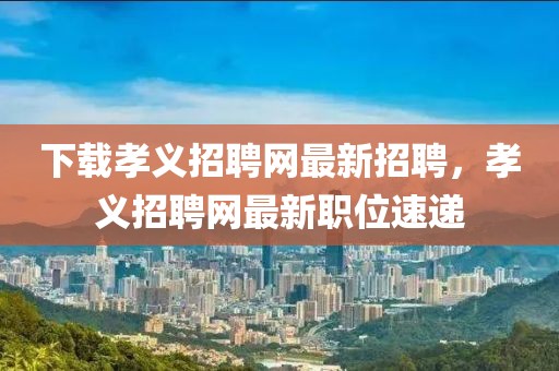 下載孝義招聘網(wǎng)最新招聘，孝義招聘網(wǎng)最新職位速遞