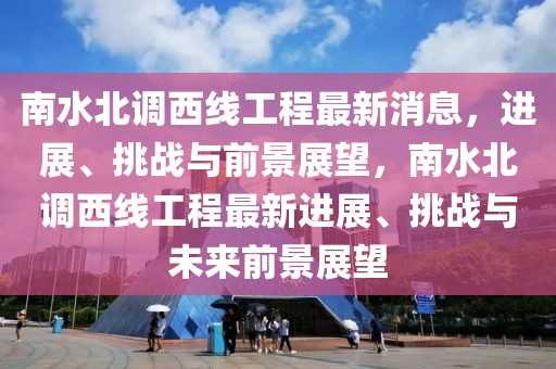 南水北調(diào)西線工程最新消息，進(jìn)展、挑戰(zhàn)與前景展望，南水北調(diào)西線工程最新進(jìn)展、挑戰(zhàn)與未來前景展望