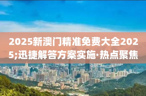 2025新澳門精準(zhǔn)免費大全2025;迅捷解答方案實施·熱點聚焦
