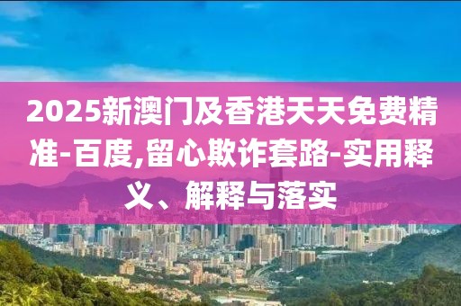 2025新澳門及香港天天免費(fèi)精準(zhǔn)-百度,留心欺詐套路-實(shí)用釋義、解釋與落實(shí)