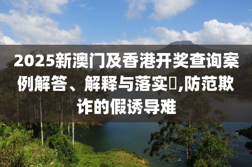 2025新澳門及香港開獎(jiǎng)查詢案例解答、解釋與落實(shí)?,防范欺詐的假誘導(dǎo)難