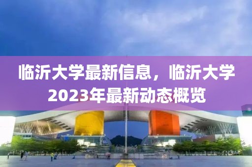臨沂大學(xué)最新信息，臨沂大學(xué)2023年最新動(dòng)態(tài)概覽