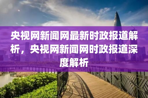 央視網(wǎng)新聞網(wǎng)最新時(shí)政報(bào)道解析，央視網(wǎng)新聞網(wǎng)時(shí)政報(bào)道深度解析
