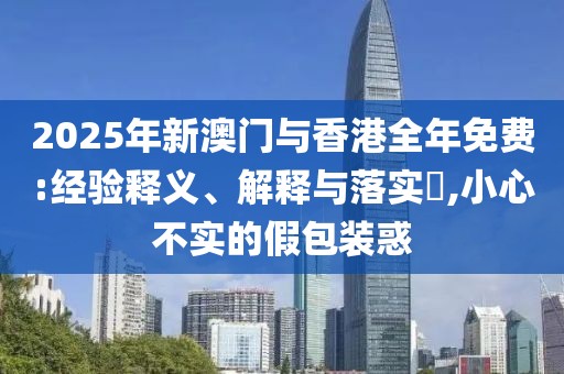 2025年新澳門(mén)與香港全年免費(fèi):經(jīng)驗(yàn)釋義、解釋與落實(shí)?,小心不實(shí)的假包裝惑