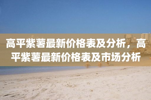 高平紫薯最新價(jià)格表及分析，高平紫薯最新價(jià)格表及市場(chǎng)分析