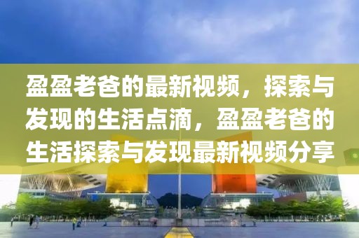 盈盈老爸的最新視頻，探索與發(fā)現(xiàn)的生活點(diǎn)滴，盈盈老爸的生活探索與發(fā)現(xiàn)最新視頻分享