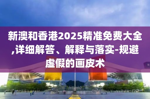 新澳和香港2025精準(zhǔn)免費(fèi)大全,詳細(xì)解答、解釋與落實(shí)-規(guī)避虛假的畫皮術(shù)
