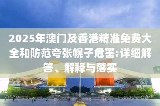 2025年澳門及香港精準免費大全和防范夸張幌子危害:詳細解答、解釋與落實