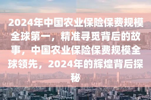 2024年中國農(nóng)業(yè)保險(xiǎn)保費(fèi)規(guī)模全球第一，精準(zhǔn)尋覓背后的故事，中國農(nóng)業(yè)保險(xiǎn)保費(fèi)規(guī)模全球領(lǐng)先，2024年的輝煌背后探秘
