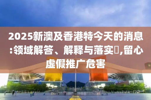 2025新澳及香港特今天的消息:領(lǐng)域解答、解釋與落實(shí)?,留心虛假推廣危害