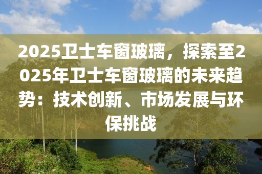 2025衛(wèi)士車窗玻璃，探索至2025年衛(wèi)士車窗玻璃的未來趨勢：技術(shù)創(chuàng)新、市場發(fā)展與環(huán)保挑戰(zhàn)