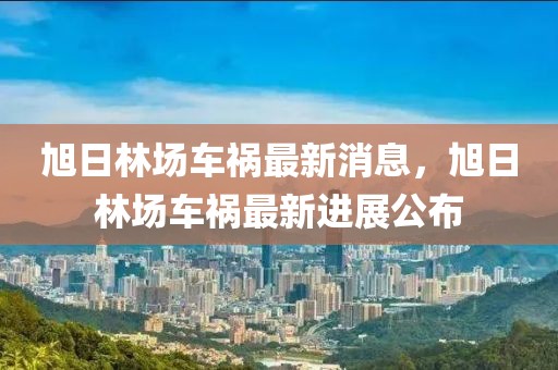 旭日林場車禍最新消息，旭日林場車禍最新進展公布