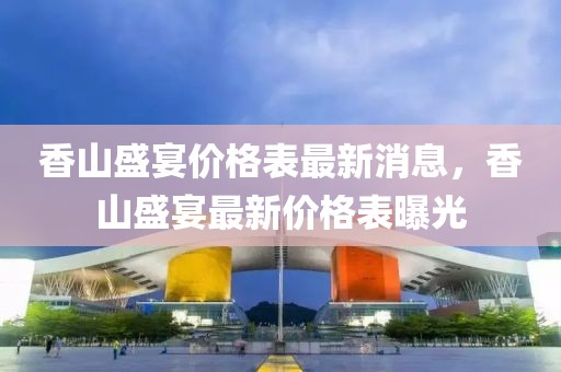 香山盛宴價(jià)格表最新消息，香山盛宴最新價(jià)格表曝光