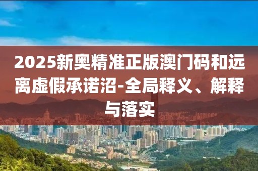2025新奧精準(zhǔn)正版澳門碼和遠(yuǎn)離虛假承諾沼-全局釋義、解釋與落實(shí)