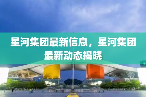 星河集團(tuán)最新信息，星河集團(tuán)最新動態(tài)揭曉