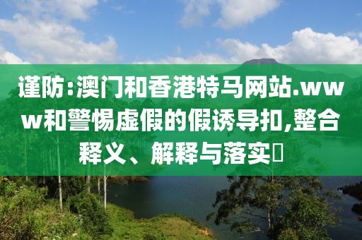 謹(jǐn)防:澳門和香港特馬網(wǎng)站.www和警惕虛假的假誘導(dǎo)扣,整合釋義、解釋與落實(shí)?